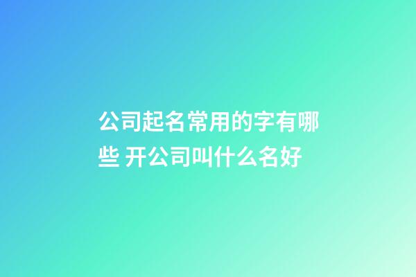 公司起名常用的字有哪些 开公司叫什么名好-第1张-公司起名-玄机派